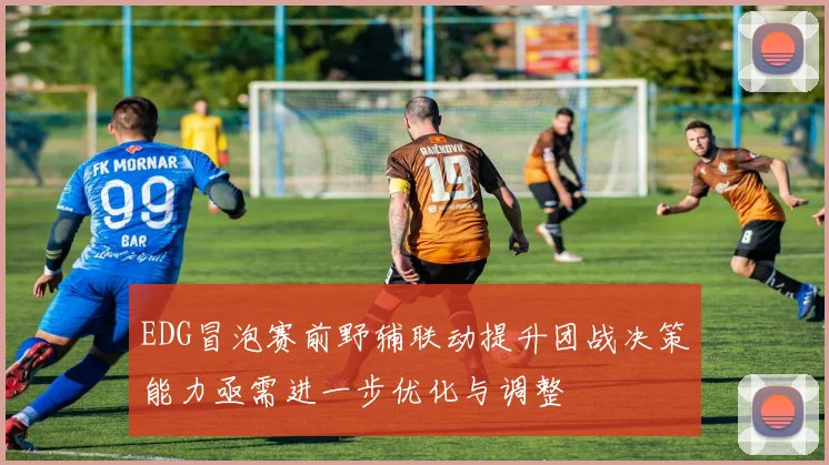EDG冒泡赛前野辅联动提升团战决策能力亟需进一步优化与调整