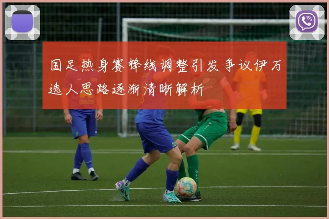 国足热身赛锋线调整引发争议伊万选人思路逐渐清晰解析